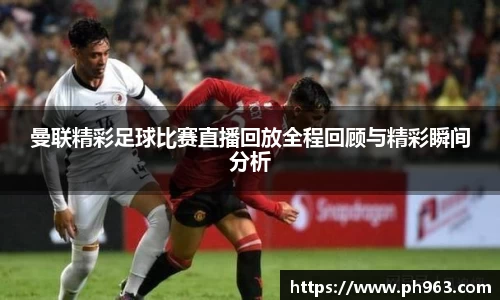 曼联精彩足球比赛直播回放全程回顾与精彩瞬间分析