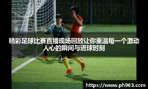 精彩足球比赛直播现场回放让你重温每一个激动人心的瞬间与进球时刻