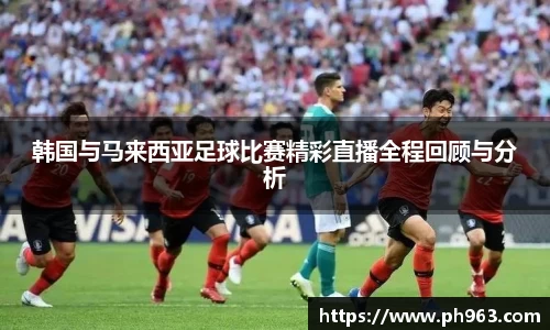 韩国与马来西亚足球比赛精彩直播全程回顾与分析